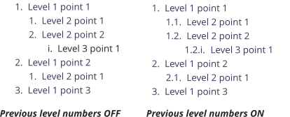 	1.	Level 1 point 1 	1.	Level 2 point 1 	2.	Level 2 point 2 	i.	Level 3 point 1 	2.	Level 1 point 2 	1.	Level 2 point 1 	3.	Level 1 point 3 	1.	Level 1 point 1 1.1.	Level 2 point 1 1.2.	Level 2 point 2 1.2.i.	Level 3 point 1 	2.	Level 1 point 2 2.1.	Level 2 point 1 	3.	Level 1 point 3 Previous level numbers OFF Previous level numbers ON