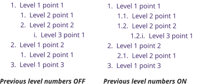 	1.	Level 1 point 1 	1.	Level 2 point 1 	2.	Level 2 point 2 	i.	Level 3 point 1 	2.	Level 1 point 2 	1.	Level 2 point 1 	3.	Level 1 point 3 	1.	Level 1 point 1 1.1.	Level 2 point 1 1.2.	Level 2 point 2 1.2.i.	Level 3 point 1 	2.	Level 1 point 2 2.1.	Level 2 point 1 	3.	Level 1 point 3 Previous level numbers OFF Previous level numbers ON